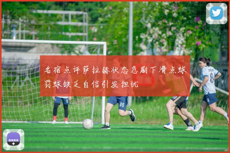 名宿点评萨拉赫状态急剧下滑点球罚球缺乏自信引发担忧
