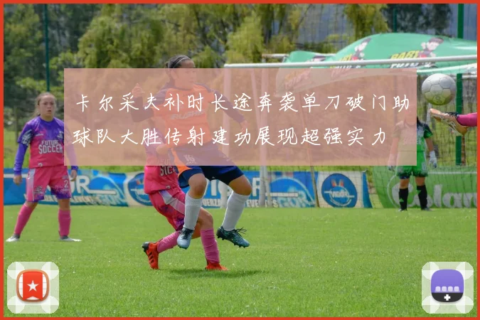 卡尔采夫补时长途奔袭单刀破门助球队大胜传射建功展现超强实力