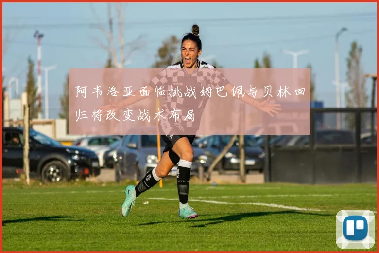 阿韦洛亚面临挑战姆巴佩与贝林回归将改变战术布局