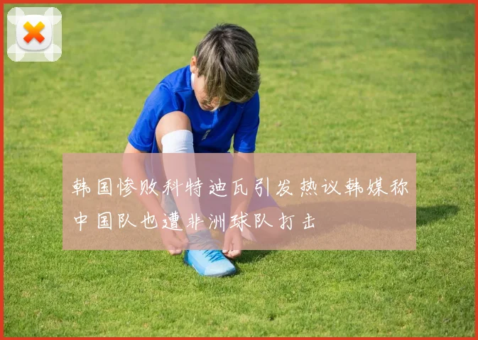 韩国惨败科特迪瓦引发热议韩媒称中国队也遭非洲球队打击