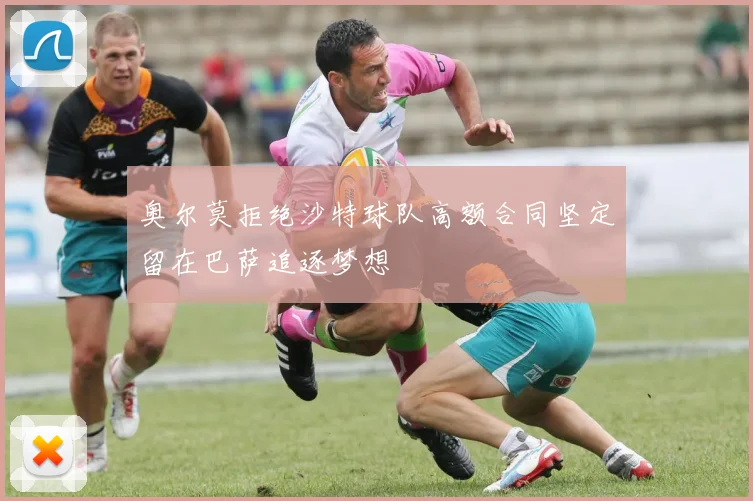 奥尔莫拒绝沙特球队高额合同坚定留在巴萨追逐梦想