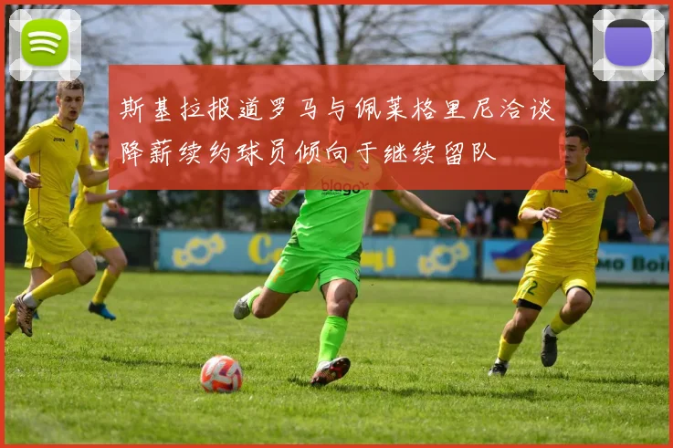 斯基拉报道罗马与佩莱格里尼洽谈降薪续约球员倾向于继续留队