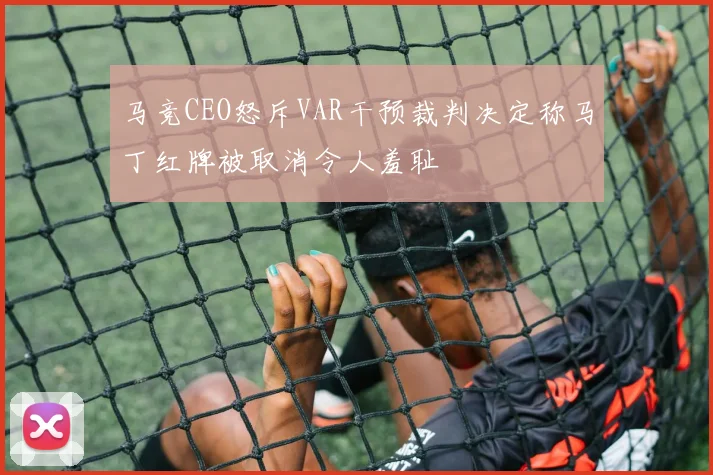 马竞CEO怒斥VAR干预裁判决定称马丁红牌被取消令人羞耻