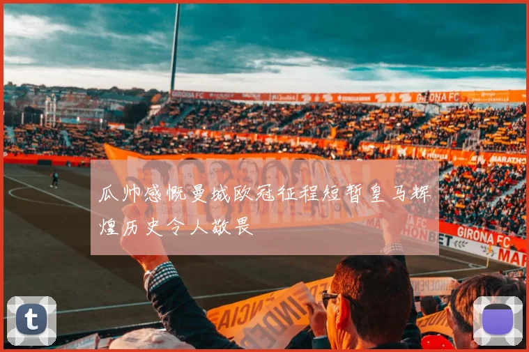 瓜帅感慨曼城欧冠征程短暂皇马辉煌历史令人敬畏