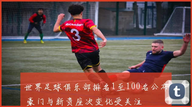 世界足球俱乐部排名1至100名公布 豪门与新贵座次变化受关注