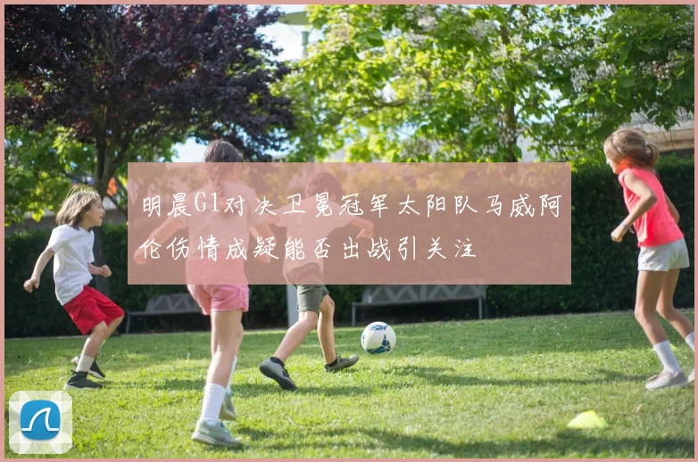 明晨G1对决卫冕冠军太阳队马威阿伦伤情成疑能否出战引关注
