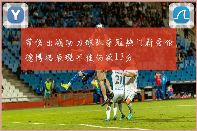 带伤出战助力球队夺冠热门新秀伦德博格表现不佳仍获13分