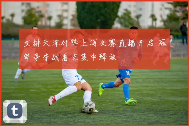 女排天津对阵上海决赛直播开启 冠军争夺战看点集中释放