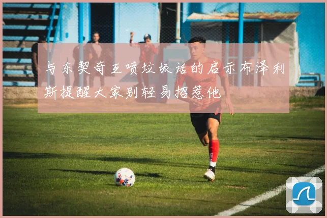 与东契奇互喷垃圾话的启示布泽利斯提醒大家别轻易招惹他