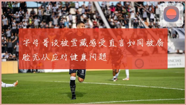 字母哥谈被雪藏感受直言如同被扇脸无从应对健康问题