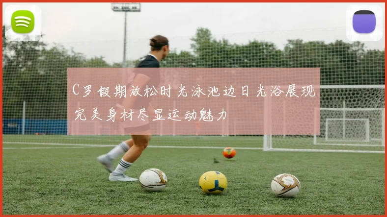 C罗假期放松时光泳池边日光浴展现完美身材尽显运动魅力