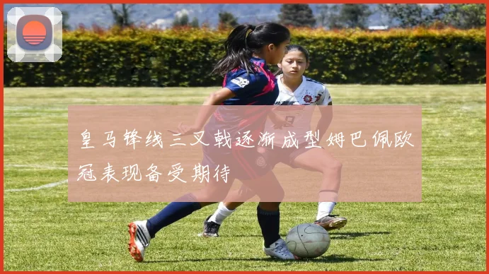 皇马锋线三叉戟逐渐成型姆巴佩欧冠表现备受期待